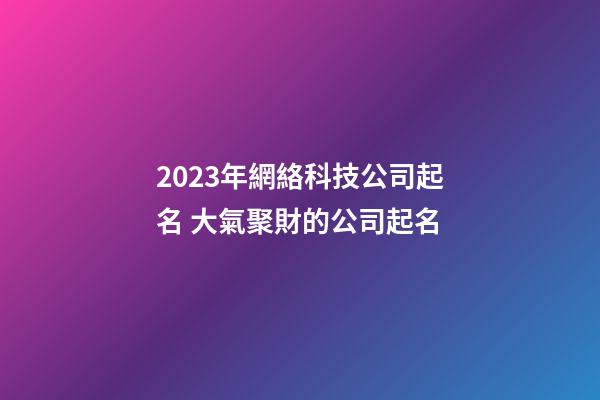 2023年網絡科技公司起名 大氣聚財的公司起名